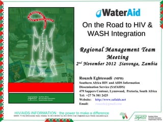 On the Road to HIV &
                                                                                                           WASH Integration

                                                                                                      Regional Management Team
                                                                                                               Meeting
                                                                                                2 nd November 2012 Siavonga, Zambia

                                                                                                      Rouzeh Eghtessadi       (MPH)
                                                                                                      Southern Africa HIV and AIDS Information
                                                                                                      Dissemination Service (SAfAIDS)
                                                                                                      479 Sappers Contour, Lynnwood, Pretoria, South Africa
                                                                                                      Tel: +27 76 381 2425
                                                                                                      Website: http://www.safaids.net
                                                                                                      Email:      rouzeh@gmail.com


 HIV/AIDS INFORMATION : the power to make a difference
SAfAIDS - P O Box A509,Avondale, Harare, Zimbabwe, Tel: 263 4 336193/4, Fax: 263 4 336195, E-mail: info@safaids.org.zw, Website: www.safaids.org.zw   Southern Africa
                                                                                                                                                      HIV/AIDS Information
                                                                                                                                                      Dissemination Service
 