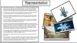 Representation
 Water aid are represented as an organization which aims to help those struggling in need
of basic every day things like water rand good hygiene. The way I which the people in
need are represented as helpless and in need of serious help, the way they're both
perceived is shown through a variety of captivating images which engages the audience.
 The video has no audio except for the clapping which represents that they don’t need
any talking they just need us to watch this video and think for ourselves.
 There are small children fetching water if this is there only choice to let small children
fetch water then that represents how much they're struggling otherwise they would
have the men doing it.
 The use of the three important normal things they need, one of them is good hygiene
which is what Water aid is aiming to provide them with, It represents how they don’t
even have the simplest things like this that we all do.
 The advert is very quick and small representing hat this process is very quick, all they
need is more support of us and they can help save the lives of those in need of everyday
things, the shortness of the video is that length for a reason, its used to signify that
donating doesn’t take any time what so ever all it is the click of the button and many
lives have been saved which is shown at the end with all the children happy with the
clean water representing how little water can mean to them.
 The stereotype of women being weaker than men and how they're seen as the lead role
in the marriage doesn't really apply seeing as women are the ones who are fetching
water and without them men would struggle even more.
 With all the children splashing water around also represents how happy they are with
clean water.
 With the reflection in the water compared to the water in the picture where the little girl
is fetching water is completely different, so that signifies what their living was like before
and after water-aid have helped these people. With the text being backwards that
represents the reflection in the water which is a nice feature.
 
