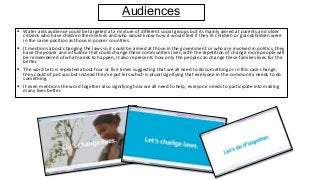 Audiences
 Water aids audience could be targeted at a mixture of different social groups but its mainly aimed at parents and older
citizens who have children them selves and who would know how it would feel if they're children or grandchildren were
in the same position as those in poorer countries.
 It mentions about changing the laws so it could be aimed at those in the government or who are involved in politics, they
have the power and influence that could change these communities lives, with the repetition of change more people will
be remembered of what needs to happen, it also represents how only the people can change these families lives for the
better.
 The word Lets is repeated about four or five times suggesting that we all need to do something or in this case change,
they could of put you but instead they’ve put lets which is plural signifying that everyone in the community needs to do
something.
 It even mentions the word together also signifying how we all need to help, everyone needs to participate into making
many lives better.
 
