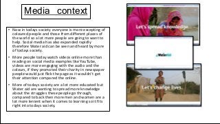 Media context
• Now in todays society everyone is more excepting of
coloured people and those from different places of
the world so a lot more people are going to want to
help. Social media has also expanded rapidly
therefore Water aid can be seen and heard by more
of todays society.
• More people today watch videos online more than
reading on social media examples like YouTube,
videos are more engaging with the audio and the
colours, if they promoted their charity in newspaper
people would just flick the page as it wouldn’t get
their attention compared the online.
• More of todays society are a lot more educated but
Water aid are wanting to spread more knowledge
about the struggles these people go through,
compared to back then more men and women are a
lot more lenient when it comes to learning so it fits
right into todays society.
 