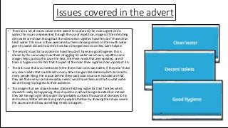 Issues covered in the advert
• There are a lot of issues raised in the advert for water aid, the main urgent one is
water, this issue is represented through the use of repetition, images of them fetching
dirty eater are shown throughout the video which signifies how they don’t have clean
fresh water. This issue is then overcome by them showing videos on them with water
given by water aid and how their lives have changed ever since they were helped.
• The second issue that was raised is how they don’t have any good hygiene, this is
shown by the same ways how there struggling for water was shown, repetition and
images helps portray this issue the best, the three needs that are repeated, one of
them is hygiene so the fact that its apart of the main three signifies how important it is.
• The last issue that was mentioned In the three main ones was toilets, if they don’t have
any clean toilets that could lead to many other dangers like disease which can lead to
many people dying, the reason behind these particular issues are included are that
they are three very normal everyday needs, we all have them and that is what water
aid are trying to progress to their audience.
• The images that are shown involve children fetching water for their families which
shouldn’t really be happening, they should be in school being educated but instead
they are having to get dirty water that probably contains thousands of diseases to try
and survive, Water aid are trying catch people attention by showing them how severe
the issues are and how something needs to happen.
 