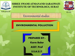 PREPARED BY:-
Karm Balar
ASST. Prof.
S.S.A.S.I.T.
S.S.A.S.I.T G.T.U
SHREE SWAMI ATMANAND SARASWATI
INSTITUTE OF TECHNOLOGY, SURAT
ENVIRONMENTAL POLLUCTION
Environmental studies
 