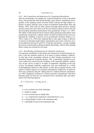 20                                 T. McGOVERN ET AL.

4.4.3. Peat Composition and Implications for Contaminant Remediation
After the groundwater was sparged (as it passed through the scoria as described
above), the groundwater then passed through a peat mixture, immediately down-
gradient of the sparging system. Previous studies indicate the high sorptive ca-
pacities of humic materials (such as peat) for petroleum hydrocarbons (Kao and
Borden, 1997). Peats with low ﬁbre contents and high lignin pyrolysis material
and ash content have been shown to be the most effective peats to remove free and
dissolved phase petroleum hydrocarbons from groundwater (Cohen et al., 1991).
The ability to both adsorb dissolved and free phase petroleum hydrocarbons from
groundwater, and provide a catalytic surface on which microbial activity can occur,
indicated the suitability of peat for use in groundwater treatment (Cohen et al.,
1991). Cohen et al., (1991) have indicated that a wide range of peats is effective
in removal of petroleum hydrocarbon contamination from water, with rates of re-
moval efﬁciency between 63 and 97%. Using this information, a locally available
peat, known commercially as Biogreen Humic Reed Sedge, with low ﬁbre and high
humic content was selected for use onsite.

4.4.4. Peat Blending and Implications for Hydraulic Conductivity
An important consideration in the design and construction of funnel and gate sys-
tems is that the treatment media be of an equal or greater hydraulic conductiv-
ity than that of the surrounding substrate, to allow incident groundwater to be
channeled through the treatment aperture. This is particularly important as pre-
vious studies have shown that the variability of the saturated hydraulic conduct-
ivity of peat can be as high as 10 orders of magnitude, depending on the type
of peat. Accordingly, hydraulic conductivity tests were performed on a variety
of peat/sphagnum peat/cocoa ﬁbre blends, in order that an optimal mixture, with
respect to sorptive capacity, air circulation and hydraulic conductivity, be achieved.
Tests were conducted using the ‘falling head test’ method (Schwartz and Domen-
ico, 1997). Equipment consisted of a column of packed, saturated peat. The fall in
hydraulic head over time (K) was measured from a manometer tube, and substi-
tuted in the following equation:

     K = 2.3(aL/A(t1 − t0 )) log10 h0 / h1 ,

where

      a = cross sectional area of the stand pipe,
      L = length of sample,
      A = cross sectional area of sample tube,
      (t1 − t0 ) = elapsed time required for a head fall from h1 to h0 ,
      h0 = starting height of water in the manometer tube,
      h1 = end height of water in the manometer tube.
 