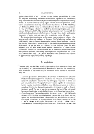 28                              T. McGOVERN ET AL.

system, stated values of 86, 71, 43 and 28% for toluene, ethylbenzene, m-xylene
and o-xylene, respectively. The removal efﬁciencies reported in the current ﬁeld
study were therefore considerably higher than those reported in previous laboratory
studies. In another laboratory study, a peat column decreased petroleum hydro-
carbon concentrations in an oily water mixture by 100 fold at 30 000–70 000 mg
L−1 (Stehmeier, 1989). However, with a much lower dissolved phase concentration
of 5 mg L−1 , the peat column was ineffective at removing the petroleum hydro-
carbons (Stehmeier, 1989). The literature values therefore vary considerably for
petroleum hydrocarbon removal effectiveness. These previous studies reinforce the
importance of testing local peat types prior to deploying peat at full-scale.
   The downgradient monitoring well reported concentrations of toluene, ethyl
benzene, and xylene and n-alkanes in the range C6 –C36 below the surface water
guidelines for these pollutants demonstrating that the funnel and gate system is
also meeting the regulatory requirements, for the shallow groundwater entering the
river (Table VII; see row with SEPP values). All the guideline values that were
reviewed were met with respect to the speciﬁc contaminants of concern in the
groundwater from the site. The remediation will be considered completed when the
downgradient efﬂuent is consistently reporting toluene, ethyl benzene, and xylene
and n-alkanes in the range C6 –C36 below the surface water guidelines, over a period
of approximately 1 yr (with quarterly reporting).


                                 7. Implications

This case study has described the effectiveness of an application of the funnel and
gate technology at a contaminated site in South Eastern Australia. The implications
from the success of the funnel and gate permeable barrier reported in the current
study are:

 1. Technical effectiveness. The technical effectiveness of the funnel and gate, over
    the 10 month operating period in which data was collected, indicates that peat
    represents an effective material for use in the gate component of funnel and
    gate remedial systems. Though efﬁciencies were not high for all contaminants,
    further ongoing monitoring will allow more deﬁnite conclusions to be drawn
    regarding the selective degradation capacities of the peat for each of the con-
    taminants tested. The use of sparging apparatus at the base of the gate would
    have contributed to the technical effectiveness of the funnel and gate system.
 2. Cost effectiveness. The costs incurred for this project were ∼71 500 USD (equiv-
    alent to ∼130 000 AUD) which included the construction of the funnel and gate
    system and bioremediation of the contaminated soil. Alternatively, the costs of
    treating the groundwater by a pump and treat method were estimated at ∼USD
    83 500 or 160 000 AUD (capital costs) and ∼USD 0.2 m−3 (∼5500 USD or
    ∼10 000 AUD) for annual operational costs and a total cost of ∼95 000 USD
 