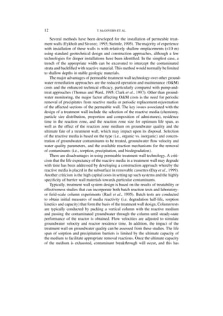 12                               T. McGOVERN ET AL.

    Several methods have been developed for the installation of permeable treat-
ment walls (Eykholt and Sivavec, 1995; Steimle, 1995). The majority of experience
with installation of these walls is with relatively shallow emplacements (<10 m)
using standard geotechnical design and construction approaches, although a few
technologies for deeper installations have been identiﬁed. In the simplest case, a
trench of the appropriate width can be excavated to intercept the contaminated
strata and backﬁlled with reactive material. This method would normally be limited
to shallow depths in stable geologic materials.
    The major advantages of permeable treatment wall technology over other ground-
water remediation approaches are the reduced operation and maintenance (O&M)
costs and the enhanced technical efﬁcacy, particularly compared with pump-and-
treat approaches (Thomas and Ward, 1995; Clark et al., 1997). Other than ground-
water monitoring, the major factor affecting O&M costs is the need for periodic
removal of precipitates from reactive media or periodic replacement-rejuvenation
of the affected sections of the permeable wall. The key issues associated with the
design of a treatment wall include the selection of the reactive media (chemistry,
particle size distribution, proportion and composition of admixtures), residence
time in the reaction zone, and the reaction zone size for optimum life span, as
well as the effect of the reaction zone medium on groundwater quality and the
ultimate fate of a treatment wall, which may impact upon its disposal. Selection
of the reactive media is based on the type (i.e., organic vs. inorganic) and concen-
tration of groundwater contaminants to be treated, groundwater ﬂow velocity and
water quality parameters, and the available reaction mechanisms for the removal
of contaminants (i.e., sorption, precipitation, and biodegradation).
    There are disadvantages in using permeable treatment wall technology. A criti-
cism that the life expectancy of the reactive media in a treatment wall may degrade
with time has been addressed by developing a construction approach whereby the
reactive media is placed in the subsurface in removable cassettes (Day et al., 1999).
Another criticism is the high capital costs in setting up such systems and the highly
speciﬁcity of barrier wall materials towards particular contaminants.
    Typically, treatment wall system design is based on the results of treatability or
effectiveness studies that can incorporate both batch reaction tests and laboratory-
or ﬁeld-scale column experiments (Rael et al., 1995). Batch tests are conducted
to obtain initial measures of media reactivity (i.e. degradation half-life, sorption
kinetics and capacity) that form the basis of the treatment wall design. Column tests
are typically conducted by packing a vertical column with the reactive medium
and passing the contaminated groundwater through the column until steady-state
performance of the reactor is obtained. Flow velocities are adjusted to simulate
groundwater velocity and reactor residence time. In addition, the impact of the
treatment wall on groundwater quality can be assessed from these studies. The life
span of sorption and precipitation barriers is limited by the ultimate capacity of
the medium to facilitate appropriate removal reactions. Once the ultimate capacity
of the medium is exhausted, contaminant breakthrough will occur, and this has
 
