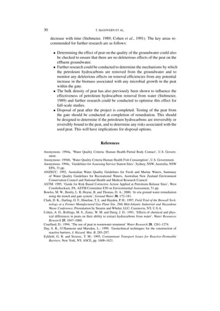 30                                      T. McGOVERN ET AL.

     decrease with time (Stehmeier, 1989; Cohen et al., 1991). The key areas re-
     commended for further research are as follows:

       • Determining the effect of peat on the quality of the groundwater could also
         be checked to ensure that there are no deleterious effects of the peat on the
         efﬂuent groundwater.
       • Further research could be conducted to determine the mechanisms by which
         the petroleum hydrocarbons are removed from the groundwater and to
         monitor any deleterious effects on removal efﬁciencies from any potential
         increase in the biomass associated with any microbial growth in the peat
         within the gate.
       • The bulk density of peat has also previously been shown to inﬂuence the
         effectiveness of petroleum hydrocarbon removal from water (Stehmeier,
         1989) and further research could be conducted to optimise this effect for
         full-scale studies.
       • Disposal of peat after the project is completed. Testing of the peat from
         the gate should be conducted at completion of remediation. This should
         be designed to determine if the petroleum hydrocarbons are irreversibly or
         reversibly bound to the peat, and to determine any risks associated with the
         used peat. This will have implications for disposal options.


                                            References

Anonymous: 1994a, ‘Water Quality Criteria: Human Health Partial Body Contact’, U.S. Govern-
   ment.
Anonymous: 1994b, ‘Water Quality Criteria Human Health Fish Consumption’, U.S. Government.
Anonymous: 1994c, ‘Guidelines for Assessing Service Station Sites’, Sydney, NSW, Australia, NSW
   EPA, 31 pp.
ANZECC: 1992, Australian Water Quality Guidelines for Fresh and Marine Waters, Summary
   of Water Quality Guidelines for Recreational Waters, Australian New Zealand Environment
   Conservation Council and National Health and Medical Research Council.
ASTM: 1995, ‘Guide for Risk Based Corrective Action Applied at Petroleum Release Sites’, West
   Conshohocksen, PA, ASTM Committee E50 on Environmental Assessment, 51 pp.
Bowles, M. W., Bently, L. R, Hoyne, B. and Thomas, D. A.: 2000, ‘In situ ground water remediation
   using the trench and gate system’, Ground Water 38, 172–181.
Clark, D. K., Darling, D. F., Hineline, T. L. and Hayden, P. H.: 1997, Field Trial of the Biowall Tech-
   nology at a Former Manufactured Gas Plant Site. 29th Mid-Atlantic Industrial and Hazardous
   Waste Conference, Presentation by Stearns and Wheler, LLC, Cazenovia, NY, U.S.A.
Cohen, A. D., Rollings, M. S., Zunic, W. M. and Durig, J. D.: 1991, ‘Effects of chemical and phys-
   ical differences in peats on their ability to extract hydrocarbons from water’, Water Resources
   Research 25, 1047–1060.
Couillard, D.: 1994, ‘The use of peat in wastewater treatment’ Water Research 28, 1261–1274.
Day, S. R., O’Hannesin and Marsden, L.: 1999, ‘Geotechnical techniques for the construction of
   reactive barriers, J. Hazard. Mat. B, 285–297.
Eykholt, G. R. and Sivavec, T. M.: 1995, Contaminant Transport Issues for Reactive-Permeable
   Barriers, New York, NY, ASCE, pp. 1608–1621.
 