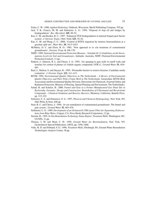 DESIGN, CONSTRUCTION AND OPERATION OF A FUNNEL AND GATE                          31

Fetter, C. W.: 1988, Applied Hydrology, Oshkosh, Wisconsin, Merill Publishing Company, 592 pp.
Jack, T. R., Francis, M. M. and Stehmeier, L. G.: 1994, ‘Disposal of slop oil and sludges by
    biodegradation’, Res. Microbiol. 145, 49–52.
Kao, C. M. and Borden, R. C.: 1997, ‘Enhanced TEX biodegradation in nutrient briquet-peat barrier
    system’, J. Environ. Engin. (New York) 123, 18–24.
Kao, C. M. and Wang, C. C.: 2000, ‘Control of BTEX migration by intrinsic bioremediation at a
    gasoline spill site’, Water Res. 34, 3413–3423.
McMurty, D. C. and Elton, R. O.: 1985, ‘New approach to in situ treatment of contaminated
    groundwaters’, Environ. Progr. 4, 168–170.
NEPC: 1999, National Environmental Protection Measure – Schedule B, (1) Guidelines on the Invest-
    igations Levels for Soil and Groundwater, Adelaide, Australia, NEPC (National Environmental
    Protection Council), 11 pp.
Pankow, J., Johnson, R. L. and Cherry, J. A.: 1993, ‘Air sparging in gate wells in cutoff walls and
    trenches for control of plumes of volatile organic compounds (VOCs)’, Ground Water 31, 654–
    663.
Rael, J., Shelton, S. and Dayaye, R.: 1995, ‘Permeable barriers to remove benzene: Candidate media
    evaluation’, J. Environ. Engin. 121, 411–415.
RIVM: 1994, Environmental Quality Objectives in The Netherlands – A Review of Environmental
    Quality Objectives and Their Policy Frame Work in The Netherlands, Amsterdam, RIVM (Risk
    Assessment and Environmental Quality Division, Directorate for Chemicals, External Safety and
    Radiation Protection, Ministry of Housing, Spatial Planning and Environment, The Netherlands).
Schad, H. and Schulze, B.: 2000, Funnel and Gate at a Former Manufactured Gas Plant Site in
    Karlesruhe, Germany: Design and Construction. Remediation of Chlorinated and Recalcitrant
    Compounds – Chemical Oxidation and Reactive Barriers, Monterey, California, Battelle Press,
    pp. 315–322.
Schwartz, F. A. and Domenico, P. A.: 1997, Physical and Chemical Hydrogeology, New York, NY,
    John Wiley & Sons, 640 pp.
Starr, R. C. and Cherry, J.: 1994, ‘In situ remediation of contaminated groundwater: The funnel and
    gate system’, Ground Water 32, 465–476.
Stehmeier, L. G.: 1989, Development of an Oclanosorb (TM) (peat) Filter for Separating Hydrocar-
    bons from Bilge Water, Calgary, CA, Nova Husky Research Corporation, 12 pp.
Steimle, R.: 1995, In Situ Remediation Technology Status Report: Treatment Walls, Washington, DC,
    US EPA, 31 pp.
Thomas, J. M. and Ward, C. H.: 1995, Ground Water for Bioremediation, New York, NY,
    Geotechnical Special Publication, ASCE, pp. 1456–1466.
Vidic, R. D. and Pohland, F. G.: 1996, Treatment Walls, Pittsburgh, PA, Ground Water Remediation
    Technologies Analysis Center, 38 pp.
 