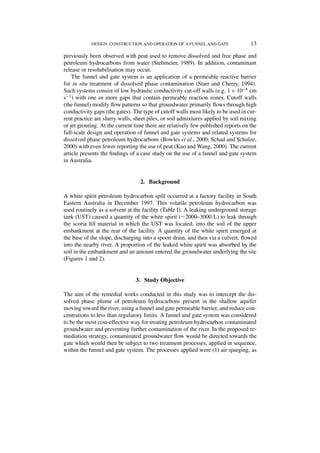DESIGN, CONSTRUCTION AND OPERATION OF A FUNNEL AND GATE                13

previously been observed with peat used to remove dissolved and free phase and
petroleum hydrocarbons from water (Stehmeier, 1989). In addition, contaminant
release or resolubilisation may occur.
    The funnel and gate system is an application of a permeable reactive barrier
for in situ treatment of dissolved phase contamination (Starr and Cherry, 1994).
Such systems consist of low hydraulic conductivity cut-off walls (e.g. 1 × 10−6 cm
s−1 ) with one or more gaps that contain permeable reaction zones. Cutoff walls
(the funnel) modify ﬂow patterns so that groundwater primarily ﬂows through high
conductivity gaps (the gates). The type of cutoff walls most likely to be used in cur-
rent practice are slurry walls, sheet piles, or soil admixtures applied by soil mixing
or jet grouting. At the current time there are relatively few published reports on the
full-scale design and operation of funnel and gate systems and related systems for
dissolved phase petroleum hydrocarbons (Bowles et al., 2000; Schad and Schulze,
2000) with even fewer reporting the use of peat (Kao and Wang, 2000). The current
article presents the ﬁndings of a case study on the use of a funnel and gate system
in Australia.


                                  2. Background

A white spirit petroleum hydrocarbon spill occurred at a factory facility in South
Eastern Australia in December 1997. This volatile petroleum hydrocarbon was
used routinely as a solvent at the facility (Table I). A leaking underground storage
tank (UST) caused a quantity of the white spirit (∼2000–3000 L) to leak through
the scoria ﬁll material in which the UST was located, into the soil of the upper
embankment at the rear of the facility. A quantity of the white spirit emerged at
the base of the slope, discharging into a spoon drain, and then via a culvert, ﬂowed
into the nearby river. A proportion of the leaked white spirit was absorbed by the
soil in the embankment and an amount entered the groundwater underlying the site
(Figures 1 and 2).


                                3. Study Objective

The aim of the remedial works conducted in this study was to intercept the dis-
solved phase plume of petroleum hydrocarbons present in the shallow aquifer
moving toward the river, using a funnel and gate permeable barrier, and reduce con-
centrations to less than regulatory limits. A funnel and gate system was considered
to be the most cost-effective way for treating petroleum hydrocarbon contaminated
groundwater and preventing further contamination of the river. In the proposed re-
mediation strategy, contaminated groundwater ﬂow would be directed towards the
gate which would then be subject to two treatment processes, applied in sequence,
within the funnel and gate system. The processes applied were (1) air sparging, as
 