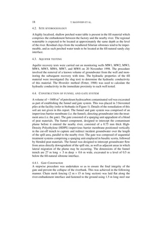 18                                T. McGOVERN ET AL.

4.2. S ITE HYDROGEOLOGY

A highly localised, shallow perched water table is present in the ﬁll material which
comprises the embankment between the factory and the nearby river. The regional
watertable is expected to be located at approximately the same depth as the level
of the river. Residual clays from the weathered Silurian siltstones tend to be imper-
meable, and as such perched water tends to be located at the ﬁll-natural sandy clay
interface.

4.3. AQUIFER TESTING

Aquifer recovery tests were carried out on monitoring wells MW1, MW2, MW3,
MW4, MW5, MW6, MW7, and MW8 on 20 November 1998. The procedure
involved the removal of a known volume of groundwater from the well and mon-
itoring the subsequent recovery with time. The hydraulic properties of the ﬁll
material were investigated (by slug test) to determine the hydraulic conductivity
of this material. The Hvorslev method (Fetter, 1988) was used to calculate the
hydraulic conductivity in the immediate proximity to each well tested.

4.4. C ONSTRUCTION OF FUNNEL AND GATE SYSTEM

A volume of ∼1600 m3 of petroleum hydrocarbon contaminated soil was excavated
as part of establishing the funnel and gate system. This was placed in 3 biovented
piles at the facility (refer to biobanks in Figure 1). Details of the remediation of this
soil are not given in this report. The funnel and gate system was comprised of an
impervious barrier membrane (i.e. the funnel), directing groundwater into the treat-
ment area (i.e. the gate). The gate consisted of a sparging unit upgradient of a blend
of peat materials. The funnel component, designed to intercept the contaminant
plume before it entered the nearby river, consisted of a 0.75 mm thick High-
Density Polyethylene (HDPE) impervious barrier membrane positioned vertically
in the cut-off trench to capture and redirect incident groundwater over the length
of the spill area, parallel to the nearby river. The gate was composed of sequential
treatment systems comprising a sparging unit emplaced in basaltic scoria, followed
by blended peat materials. The funnel was designed to intercept groundwater ﬂow
from areas directly downgradient of the spill site, as well as adjacent areas in which
lateral migration of the plume may be occurring. The dimensions of the funnel
trench are 27 m long × 5 m deep × 0.6 m wide, excavated to a level of 0.5 m
below the ﬁll-natural siltstone interface.

4.4.1. Gate Construction
A stepwise procedure was undertaken so as to ensure the ﬁnal integrity of the
gate and prevent the collapse of the riverbank. This was achieved in the following
manner. Chain mesh fencing (2 m × 15 m long section) was laid ﬂat along the
river-embankment interface and fastened to the ground using 1.5 m long steel star
 
