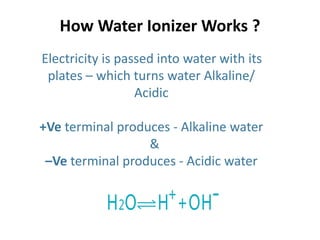 How Water Ionizer Works ?
Electricity is passed into water with its
plates – which turns water Alkaline/
Acidic
+Ve terminal produces - Alkaline water
&
–Ve terminal produces - Acidic water
 