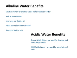 Alkaline Water Benefits
Smaller clusters of alkaline water make hydration better
Rich in antioxidants
Improves our Bodies pH
Helps you relieve from acidosis
Supports Weight Loss
Acidic Water Benefits
Strong Acidic Water- are used for cleaning and
sterilizing purpose
Mild Acidic Water – are used for skin, hair and
nails.
 