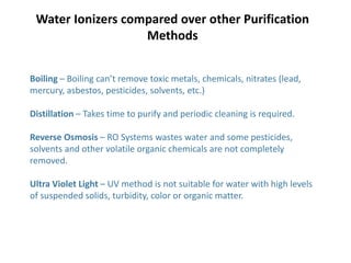Boiling – Boiling can’t remove toxic metals, chemicals, nitrates (lead,
mercury, asbestos, pesticides, solvents, etc.)
Distillation – Takes time to purify and periodic cleaning is required.
Reverse Osmosis – RO Systems wastes water and some pesticides,
solvents and other volatile organic chemicals are not completely
removed.
Ultra Violet Light – UV method is not suitable for water with high levels
of suspended solids, turbidity, color or organic matter.
Water Ionizers compared over other Purification
Methods
 