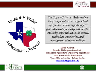 David W. Smith
Texas 4-H2O Program Coordinator
Biological & Agricultural Engineering Department
Texas 4-H & Youth Development
Texas A&M University – College Station
davidsmith@tamu.edu
The Texas 4-H Water Ambassadors
Program provides select high school
age youth a unique opportunity to
gain advanced knowledge and develop
leadership skills related to the science,
technology, engineering, and
management of water in Texas.
 