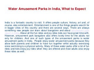Water Amusement Parks in India, What to Expect
India is a fantastic country to visit. It offers people culture, history, art and, of
course, also entertainment. Entertainment is one of the things people search for
in bigger cities of this country and there are several ways. There are always
something new people can learn about bangalore and about amusement park
resort in India. About all the fun rides and joy rides kids can have great time with.
However, amusement park bangalore also offers lovely time for the adults not
only for children. And one of such types of the amusement parks is water
amusement parks in India. People enjoy water amusement parks because they
allow both parents and children to have fun together while actually exercising
since swimming is a physical activity. Many of these water parks offer a lot of fun
rides and kids enjoy joy rides when they are offered and most adults also enjoy
these rides as well.
 