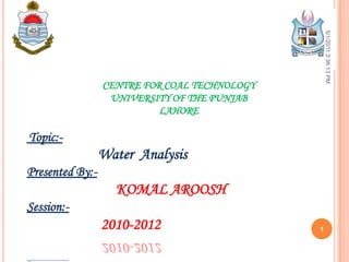 CENTRE FOR COAL TECHNOLOGY
UNIVERSITY OF THE PUNJAB
LAHORE
Topic:-
Water Analysis
Presented By:-
KOMAL AROOSH
Session:-
2010-2012
5/1/20113:36:13PM
1
 