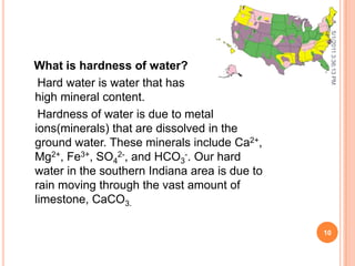 What is hardness of water?
Hard water is water that has
high mineral content.
Hardness of water is due to metal
ions(minerals) that are dissolved in the
ground water. These minerals include Ca2+,
Mg2+, Fe3+, SO4
2-, and HCO3
-. Our hard
water in the southern Indiana area is due to
rain moving through the vast amount of
limestone, CaCO3.
5/1/20113:36:13PM
10
 