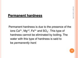 Permanent hardness
Permanent hardness is due to the presence of the
ions Ca2+, Mg+2, Fe3+ and SO4
-. This type of
hardness cannot be eliminated by boiling. The
water with this type of hardness is said to
be permanently hard.
5/1/20113:36:13PM
15
 