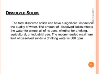 DISSOLVED SOLIDS
The total dissolved solids can have a significant impact on
the quality of water. The amount of dissolved solids affects
the water for almost all of its uses, whether for drinking,
agricultural, or industrial use. The recommended maximum
limit of dissolved solids in drinking water is 500 ppm
5/1/20113:36:13PM
17
 