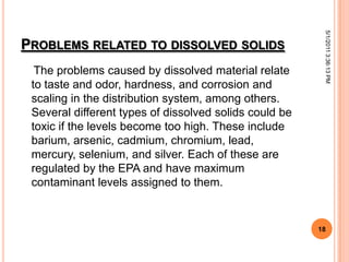 PROBLEMS RELATED TO DISSOLVED SOLIDS
The problems caused by dissolved material relate
to taste and odor, hardness, and corrosion and
scaling in the distribution system, among others.
Several different types of dissolved solids could be
toxic if the levels become too high. These include
barium, arsenic, cadmium, chromium, lead,
mercury, selenium, and silver. Each of these are
regulated by the EPA and have maximum
contaminant levels assigned to them.
5/1/20113:36:13PM
18
 