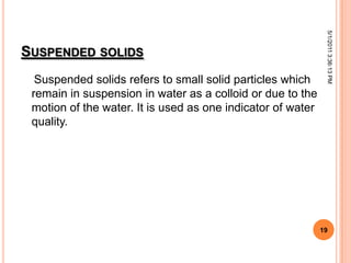SUSPENDED SOLIDS
Suspended solids refers to small solid particles which
remain in suspension in water as a colloid or due to the
motion of the water. It is used as one indicator of water
quality.
5/1/20113:36:13PM
19
 