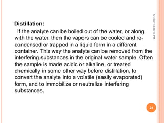 Distillation:
If the analyte can be boiled out of the water, or along
with the water, then the vapors can be cooled and re-
condensed or trapped in a liquid form in a different
container. This way the analyte can be removed from the
interfering substances in the original water sample. Often
the sample is made acidic or alkaline, or treated
chemically in some other way before distillation, to
convert the analyte into a volatile (easily evaporated)
form, and to immobilize or neutralize interfering
substances.
5/1/20113:36:13PM
24
 