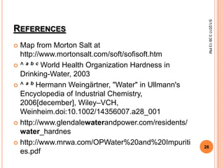 REFERENCES
 Map from Morton Salt at
http://www.mortonsalt.com/soft/sofisoft.htm
 ^ a b c World Health Organization Hardness in
Drinking-Water, 2003
 ^ a b Hermann Weingärtner, "Water" in Ullmann's
Encyclopedia of Industrial Chemistry,
2006[december], Wiley–VCH,
Weinheim.doi:10.1002/14356007.a28_001
 http://www.glendalewaterandpower.com/residents/
water_hardnes
 http://www.mrwa.com/OPWater%20and%20Impuriti
es.pdf
5/1/20113:36:13PM
26
 