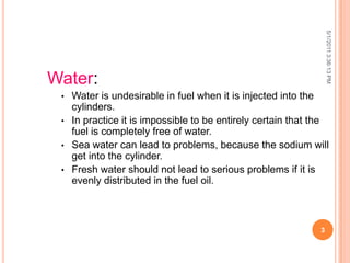 5/1/20113:36:13PM
3
Water:
• Water is undesirable in fuel when it is injected into the
cylinders.
• In practice it is impossible to be entirely certain that the
fuel is completely free of water.
• Sea water can lead to problems, because the sodium will
get into the cylinder.
• Fresh water should not lead to serious problems if it is
evenly distributed in the fuel oil.
 