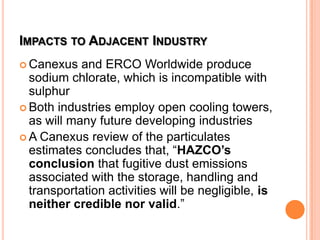IMPACTS TO ADJACENT INDUSTRY
 Canexus and ERCO Worldwide produce
sodium chlorate, which is incompatible with
sulphur
 Both industries employ open cooling towers,
as will many future developing industries
 A Canexus review of the particulates
estimates concludes that, “HAZCO’s
conclusion that fugitive dust emissions
associated with the storage, handling and
transportation activities will be negligible, is
neither credible nor valid.”
 
