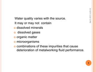 Water quality varies with the source.
It may or may not contain
 dissolved minerals
 dissolved gases
 organic matter
 microorganisms
 combinations of these impurities that cause
deterioration of metalworking fluid performance.
5/1/20113:36:13PM
5
 