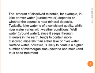 The amount of dissolved minerals, for example, in
lake or river water (surface water) depends on
whether the source is near mineral deposits.
Typically, lake water is of a consistent quality, while
river water varies with weather conditions. Well
water (ground water), since it seeps through
minerals in the earth, tends to contain more
dissolved minerals than either lake or river water.
Surface water, however, is likely to contain a higher
number of microorganisms (bacteria and mold) and
thus need treatment
5/1/20113:36:13PM
6
 