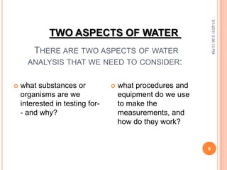 THERE ARE TWO ASPECTS OF WATER
ANALYSIS THAT WE NEED TO CONSIDER:
5/1/20113:36:13PM
8
 what substances or
organisms are we
interested in testing for-
- and why?
 what procedures and
equipment do we use
to make the
measurements, and
how do they work?
TWO ASPECTS OF WATER
 
