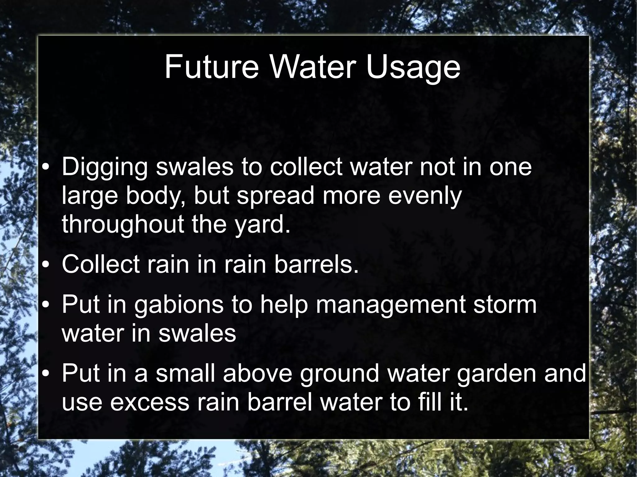 Future Water Usage
● Digging swales to collect water not in one
large body, but spread more evenly
throughout the yard.
● Collect rain in rain barrels.
● Put in gabions to help management storm
water in swales
● Put in a small above ground water garden and
use excess rain barrel water to fill it.
 