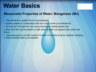 • This element is usually found in groundwater
• Usually present in combination with iron (but in lower concentrations)
• At levels of 0.05 ppm Mn can cause staining of a black-yellow color
• Both Fe & Mn can be present in well water & water can appear clear when first
drawn
• Upon exposure to air both soluble Fe & Mn will quickly become oxidized changing
to their insoluble state (a precipitate)
Measurable Properties of Water: Manganese (Mn)
 