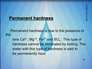 Permanent hardness
Permanent hardness is due to the presence of
the
ions Ca2+, Mg+2, Fe3+ and SO4
-. This type of
hardness cannot be eliminated by boiling. The
water with this type of hardness is said to
be permanently hard.
5/1/2011
3:36:13
PM
29
 
