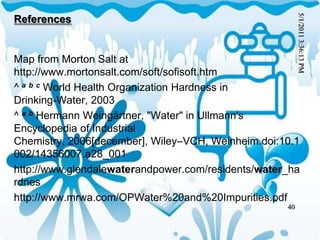 References
Map from Morton Salt at
http://www.mortonsalt.com/soft/sofisoft.htm
^ a b c World Health Organization Hardness in
Drinking-Water, 2003
^ a b Hermann Weingärtner, "Water" in Ullmann's
Encyclopedia of Industrial
Chemistry, 2006[december], Wiley–VCH, Weinheim.doi:10.1
002/14356007.a28_001
http://www.glendalewaterandpower.com/residents/water_ha
rdnes
http://www.mrwa.com/OPWater%20and%20Impurities.pdf
5/1/2011
3:36:13
PM
40
 