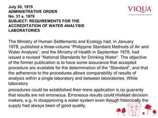 July 20, 1979
ADMINISTRATIVE ORDER
No. 31 s. 1979
SUBJECT: REQUIREMENTS FOR THE
ACCREDITATION OF WATER ANALYSIS
LABORATORIES
The Ministry of Human Settlements and Ecology had, in January
1978, published a three-volume “Philippine Standard Methods of Air and
Water Analysis”, and the Ministry of Health in September 1978, had
issued a revised “National Standards for Drinking Water”. The objective
of the former publication is to have some assurance that accepted
procedure are available for the determination of the “Standard”, and that
the adherence to the procedures allows comparability of results of
analysis within a single laboratory and between laboratories. While
laboratory
procedures could be established their mere application is no guaranty
that results are not erroneous. Erroneous results could mislead decision
makers, e.g. in disapproving a water system even though historically the
supply had always been of good quality.
 