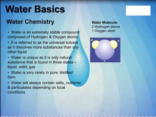 • Water is an extremely stable compound
composed of Hydrogen & Oxygen atoms
• It is referred to as the universal solvent
as it dissolves more substances than any
other liquid
• Water is unique as it is only natural
substance that is found in three states –
liquid, solid, gas
• Water is very rarely in pure „distilled‟
form
• Water will always contain salts, nutrients
& particulates depending on local
conditions
Water Molecule:
2 Hydrogen atoms
1 Oxygen atom
Water Chemistry
 