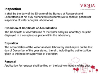 Inspection
It shall be the duty of the Director of the Bureau of Research and
Laboratories or his duly authorized representative to conduct periodical
inspection of water analysis laboratories.
Exhibition of Certificate of Accreditation
The Certificate of Accreditation of the water analysis laboratory must be
displayed in a conspicuous place within the laboratory.
Expiration
The accreditation of the water analysis laboratory shall expire on the last
day of December of the year stated, therein, including the authorization
given to the head or supervisor of operation.
Renewal
Application for renewal shall be filed on the last two months of the year.
 