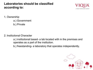 Laboratories should be classified
according to:
1. Ownership
a.) Government
b.) Private
2. Institutional Character
a.) institutional based- a lab located with in the premises and
operates as a part of the institution.
b.) freestanding- a laboratory that operates independently.
 
