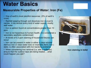 • One of earth‟s most plentiful resources (5% of earth‟s
crust)
• Rainfall seeping through soil dissolves iron in crust &
carries it into almost every kind of water supply, mostly
well water
• Iron is seldom found at concentrations greater than 10
ppm
• Iron is not hazardous to human health, it is considered a
secondary aesthetic contaminant
• At levels of 0.3 ppm staining of household fixtures can
occur
• Iron can be present in water in either a clear soluble
(ferrous iron or clear water iron) or insoluble (ferric iron )
state; is often associated with iron bacteria problems
• When considering iron removal (i.e. with a softener)
ensure that the outdoor taps are being treated….what
could happen you ask?
Iron staining in toilet
Measurable Properties of Water: Iron (Fe)
 