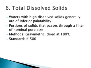  Waters with high dissolved solids generally 
are of inferior palatability 
 Portions of solids that passes through a filter 
of nominal pore size 
 Methods: Gravimetric, dried at 180°C 
 Standard: ≦ 500 
 