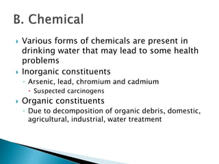  Various forms of chemicals are present in 
drinking water that may lead to some health 
problems 
 Inorganic constituents 
◦ Arsenic, lead, chromium and cadmium 
 Suspected carcinogens 
 Organic constituents 
◦ Due to decomposition of organic debris, domestic, 
agricultural, industrial, water treatment 
 