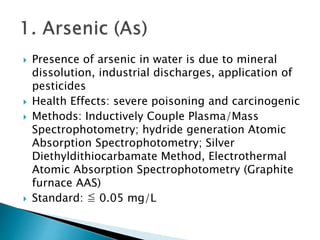  Presence of arsenic in water is due to mineral 
dissolution, industrial discharges, application of 
pesticides 
 Health Effects: severe poisoning and carcinogenic 
 Methods: Inductively Couple Plasma/Mass 
Spectrophotometry; hydride generation Atomic 
Absorption Spectrophotometry; Silver 
Diethyldithiocarbamate Method, Electrothermal 
Atomic Absorption Spectrophotometry (Graphite 
furnace AAS) 
 Standard: ≦ 0.05 mg/L 
 