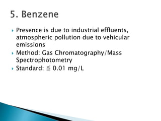  Presence is due to industrial effluents, 
atmospheric pollution due to vehicular 
emissions 
 Method: Gas Chromatography/Mass 
Spectrophotometry 
 Standard: ≦ 0.01 mg/L 
 