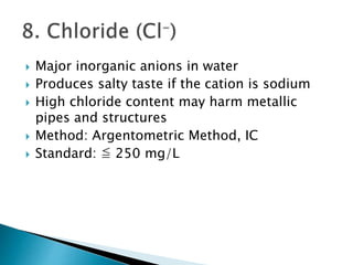  Major inorganic anions in water 
 Produces salty taste if the cation is sodium 
 High chloride content may harm metallic 
pipes and structures 
 Method: Argentometric Method, IC 
 Standard: ≦ 250 mg/L 
 