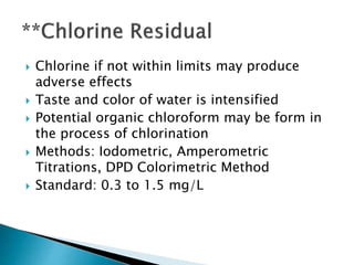  Chlorine if not within limits may produce 
adverse effects 
 Taste and color of water is intensified 
 Potential organic chloroform may be form in 
the process of chlorination 
 Methods: Iodometric, Amperometric 
Titrations, DPD Colorimetric Method 
 Standard: 0.3 to 1.5 mg/L 
 