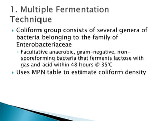  Coliform group consists of several genera of 
bacteria belonging to the family of 
Enterobacteriaceae 
◦ Facultative anaerobic, gram-negative, non-sporeforming 
bacteria that ferments lactose with 
gas and acid within 48 hours @ 35°C 
 Uses MPN table to estimate coliform density 
 