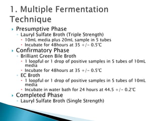  Presumptive Phase 
◦ Lauryl Sulfate Broth (Triple Strength) 
 10mL media plus 20mL sample in 5 tubes 
 Incubate for 48hours at 35 +/- 0.5°C 
 Confirmatory Phase 
◦ Brilliant Green Bile Broth 
 1 loopful or 1 drop of positive samples in 5 tubes of 10mL 
media 
 Incubate for 48hours at 35 +/- 0.5°C 
◦ EC Broth 
 1 loopful or 1 drop of positive samples in 5 tubes of 10mL 
media 
 Incubate in water bath for 24 hours at 44.5 +/- 0.2°C 
 Completed Phase 
◦ Lauryl Sulfate Broth (Single Strength) 
 