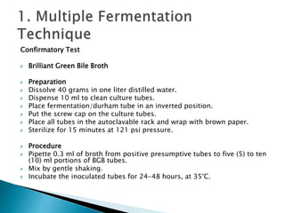 Confirmatory Test 
 Brilliant Green Bile Broth 
 Preparation 
 Dissolve 40 grams in one liter distilled water. 
 Dispense 10 ml to clean culture tubes. 
 Place fermentation/durham tube in an inverted position. 
 Put the screw cap on the culture tubes. 
 Place all tubes in the autoclavable rack and wrap with brown paper. 
 Sterilize for 15 minutes at 121 psi pressure. 
 Procedure 
 Pipette 0.3 ml of broth from positive presumptive tubes to five (5) to ten 
(10) ml portions of BGB tubes. 
 Mix by gentle shaking. 
 Incubate the inoculated tubes for 24-48 hours, at 35°C. 
 