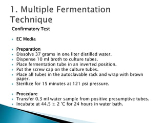 Confirmatory Test 
 EC Media 
 Preparation 
 Dissolve 37 grams in one liter distilled water. 
 Dispense 10 ml broth to culture tubes. 
 Place fermentation tube in an inverted position. 
 Put the screw cap on the culture tubes. 
 Place all tubes in the autoclavable rack and wrap with brown 
paper. 
 Sterilize for 15 minutes at 121 psi pressure. 
 Procedure 
 Transfer 0.3 ml water sample from positive presumptive tubes. 
 Incubate at 44.5 ± 2 °C for 24 hours in water bath. 
 